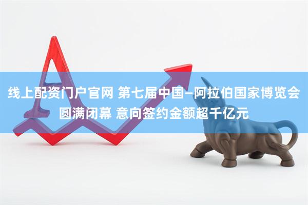 线上配资门户官网 第七届中国—阿拉伯国家博览会圆满闭幕 意向签约金额超千亿元