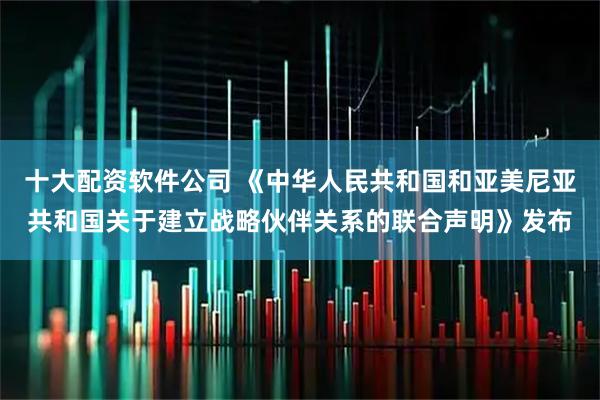 十大配资软件公司 《中华人民共和国和亚美尼亚共和国关于建立战略伙伴关系的联合声明》发布