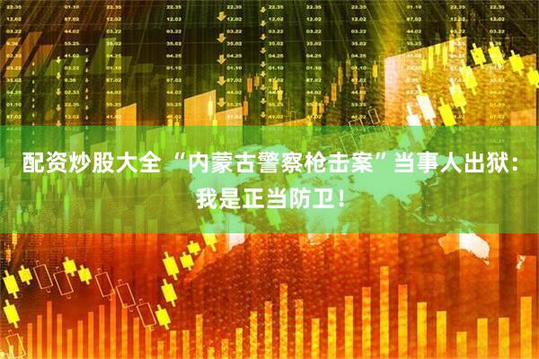 配资炒股大全 “内蒙古警察枪击案”当事人出狱：我是正当防卫！