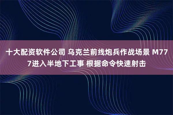 十大配资软件公司 乌克兰前线炮兵作战场景 M777进入半地下工事 根据命令快速射击