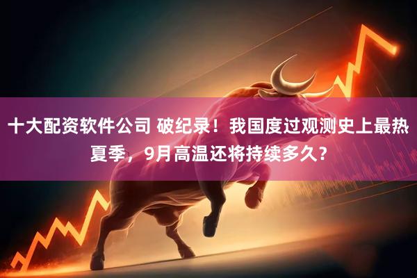 十大配资软件公司 破纪录！我国度过观测史上最热夏季，9月高温还将持续多久？
