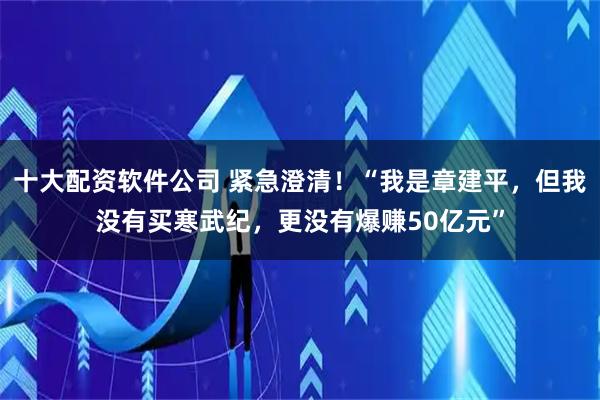 十大配资软件公司 紧急澄清！“我是章建平，但我没有买寒武纪，更没有爆赚50亿元”