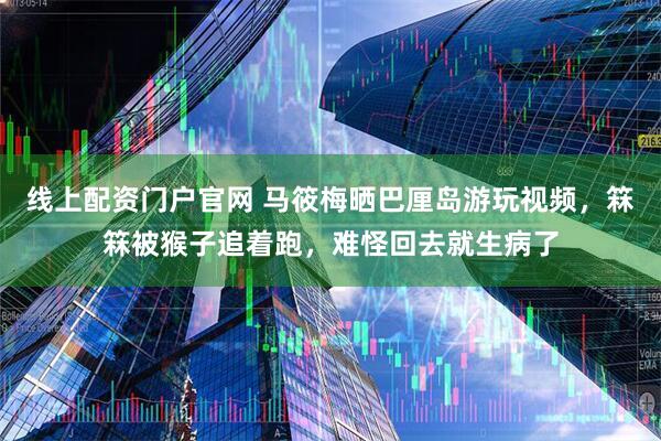 线上配资门户官网 马筱梅晒巴厘岛游玩视频，箖箖被猴子追着跑，难怪回去就生病了