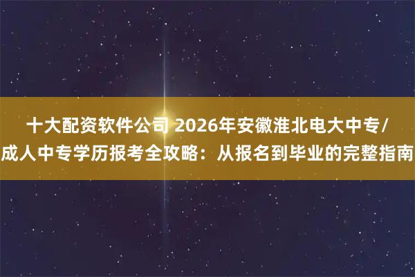 十大配资软件公司 2026年安徽淮北电大中专/成人中专学历报考全攻略：从报名到毕业的完整指南
