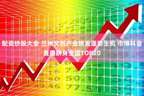 配资炒股大全 兰州文创产业焕发蓬勃生机 市博抖音直播跻身全国TOP20