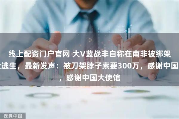 线上配资门户官网 大V蓝战非自称在南非被绑架后惊险逃生，最新发声：被刀架脖子索要300万，感谢中国大使馆