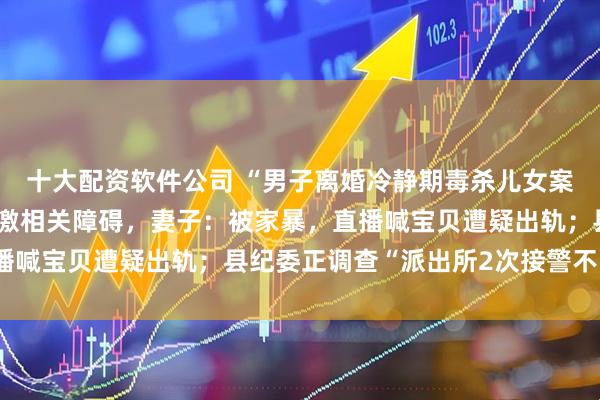 十大配资软件公司 “男子离婚冷静期毒杀儿女案”将再开庭，诊断有应激相关障碍，妻子：被家暴，直播喊宝贝遭疑出轨；县纪委正调查“派出所2次接警不出警”