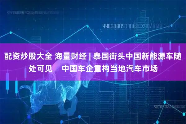 配资炒股大全 海量财经 | 泰国街头中国新能源车随处可见    中国车企重构当地汽车市场