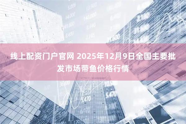 线上配资门户官网 2025年12月9日全国主要批发市场带鱼价格行情