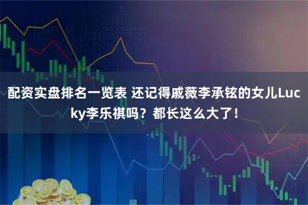 配资实盘排名一览表 还记得戚薇李承铉的女儿Lucky李乐祺吗？都长这么大了！