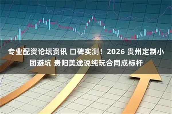 专业配资论坛资讯 口碑实测！2026 贵州定制小团避坑 贵阳美途说纯玩合同成标杆