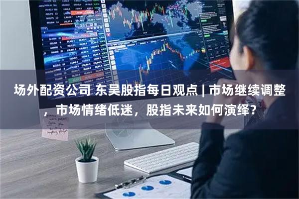 场外配资公司 东吴股指每日观点 | 市场继续调整，市场情绪低迷，股指未来如何演绎？
