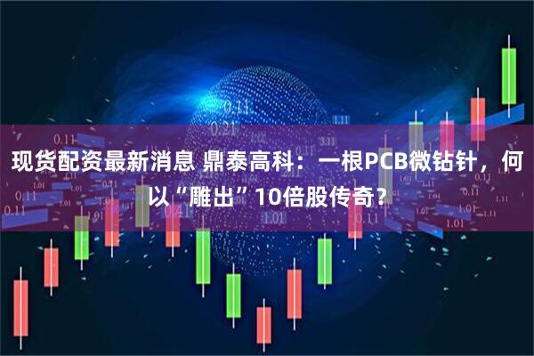 现货配资最新消息 鼎泰高科：一根PCB微钻针，何以“雕出”10倍股传奇？