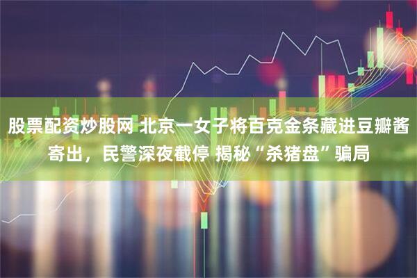 股票配资炒股网 北京一女子将百克金条藏进豆瓣酱寄出，民警深夜截停 揭秘“杀猪盘”骗局