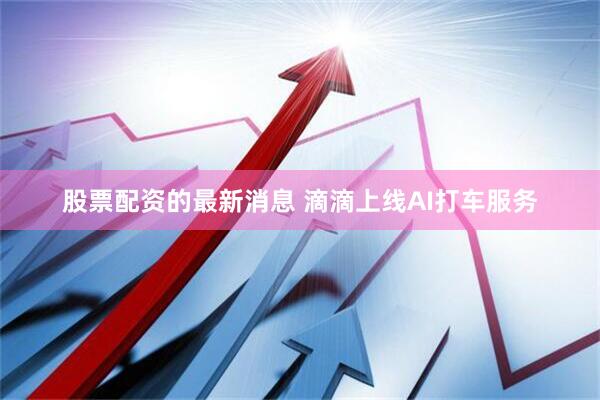 股票配资的最新消息 滴滴上线AI打车服务