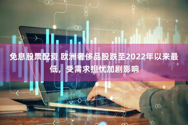 免息股票配资 欧洲奢侈品股跌至2022年以来最低，受需求担忧加剧影响