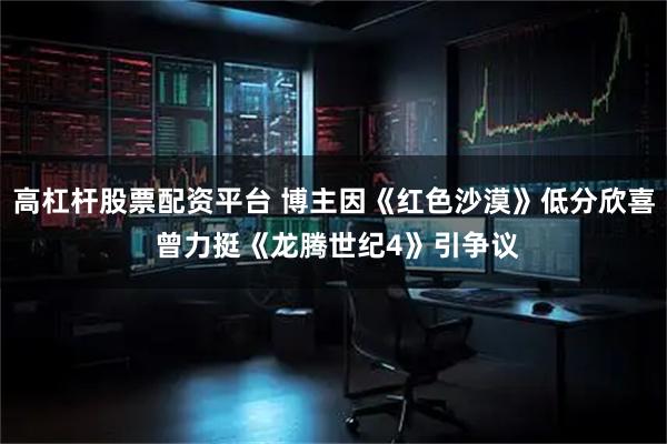 高杠杆股票配资平台 博主因《红色沙漠》低分欣喜 曾力挺《龙腾世纪4》引争议