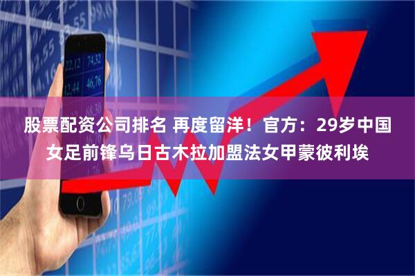 股票配资公司排名 再度留洋！官方：29岁中国女足前锋乌日古木拉加盟法女甲蒙彼利埃