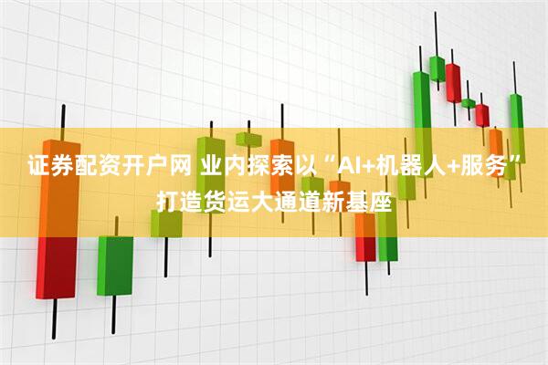 证券配资开户网 业内探索以“AI+机器人+服务”打造货运大通道新基座