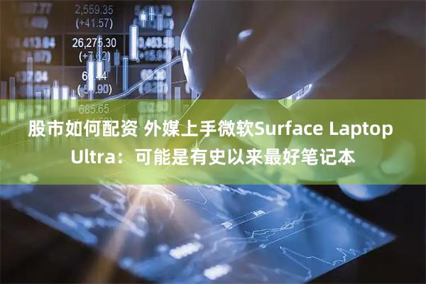 股市如何配资 外媒上手微软Surface Laptop Ultra：可能是有史以来最好笔记本