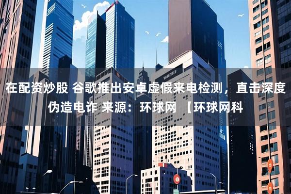 在配资炒股 谷歌推出安卓虚假来电检测，直击深度伪造电诈 来源：环球网 【环球网科