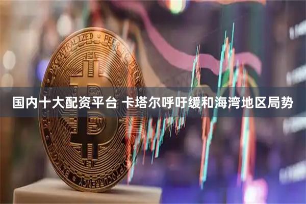 国内十大配资平台 卡塔尔呼吁缓和海湾地区局势