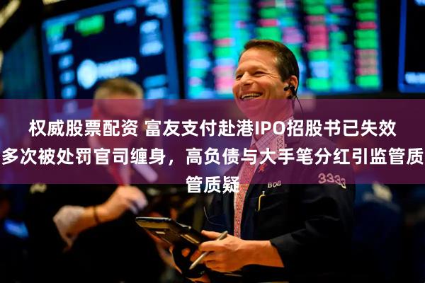 权威股票配资 富友支付赴港IPO招股书已失效，多次被处罚官司缠身，高负债与大手笔分红引监管质疑