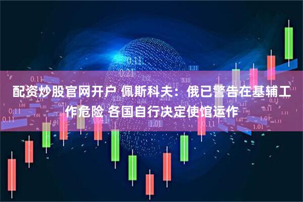 配资炒股官网开户 佩斯科夫：俄已警告在基辅工作危险 各国自行决定使馆运作