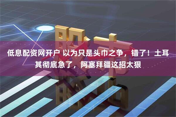 低息配资网开户 以为只是头巾之争，错了！土耳其彻底急了，阿塞拜疆这招太狠