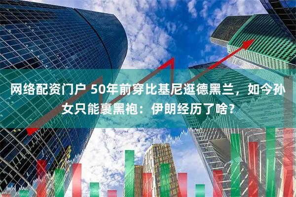 网络配资门户 50年前穿比基尼逛德黑兰，如今孙女只能裹黑袍：伊朗经历了啥？