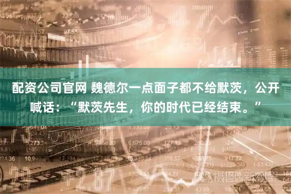 配资公司官网 魏德尔一点面子都不给默茨，公开喊话：“默茨先生，你的时代已经结束。”